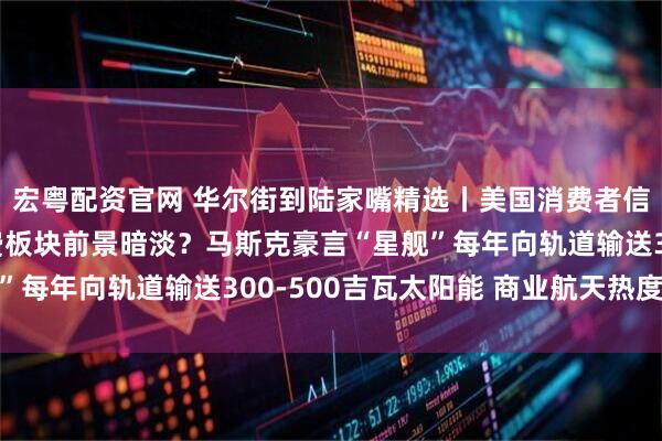 宏粤配资官网 华尔街到陆家嘴精选丨美国消费者信心跌至历史低位 消费板块前景暗淡？马斯克豪言“星舰”每年向轨道输送300-500吉瓦太阳能 商业航天热度不减
