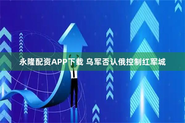 永隆配资APP下载 乌军否认俄控制红军城