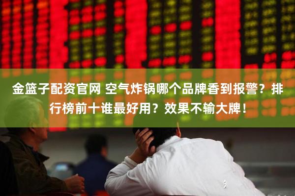 金篮子配资官网 空气炸锅哪个品牌香到报警？排行榜前十谁最好用？效果不输大牌！