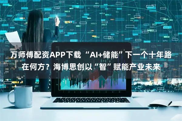 万师傅配资APP下载 “AI+储能”下一个十年路在何方？海博思创以“智”赋能产业未来