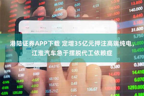 港陆证券APP下载 定增35亿元押注高端纯电，江淮汽车急于摆脱代工依赖症
