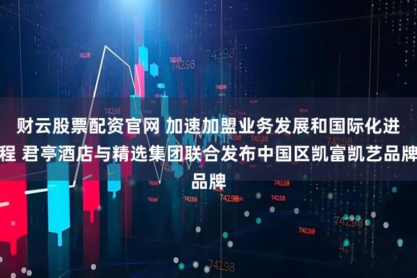 财云股票配资官网 加速加盟业务发展和国际化进程 君亭酒店与精选集团联合发布中国区凯富凯艺品牌