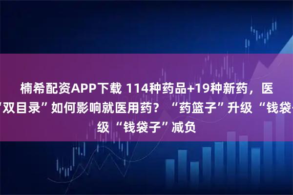 楠希配资APP下载 114种药品+19种新药，医保商保“双目录”如何影响就医用药？ “药篮子”升级 “钱袋子”减负