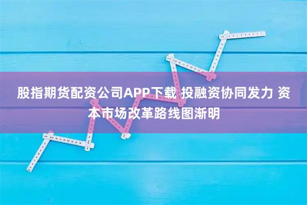 股指期货配资公司APP下载 投融资协同发力 资本市场改革路线图渐明