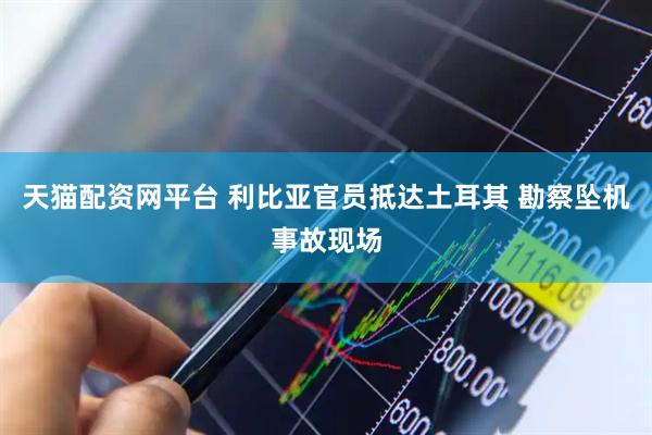 天猫配资网平台 利比亚官员抵达土耳其 勘察坠机事故现场