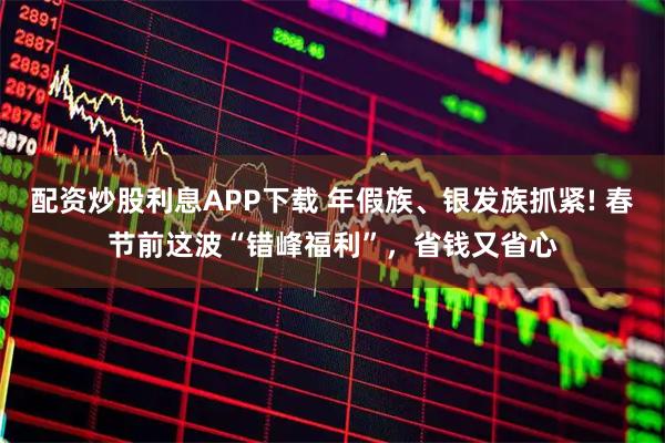 配资炒股利息APP下载 年假族、银发族抓紧! 春节前这波“错峰福利”，省钱又省心