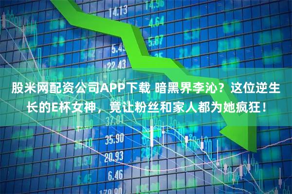 股米网配资公司APP下载 暗黑界李沁？这位逆生长的E杯女神，竟让粉丝和家人都为她疯狂！