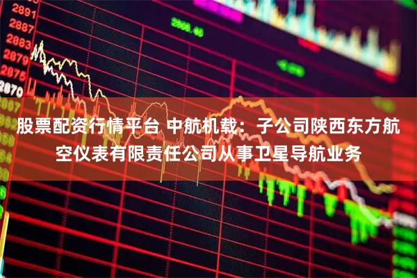 股票配资行情平台 中航机载：子公司陕西东方航空仪表有限责任公司从事卫星导航业务