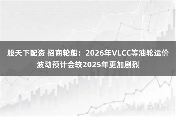 股天下配资 招商轮船：2026年VLCC等油轮运价波动预计会较2025年更加剧烈