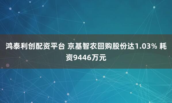 鸿泰利创配资平台 京基智农回购股份达1.03% 耗资9446万元