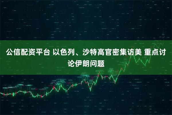 公信配资平台 以色列、沙特高官密集访美 重点讨论伊朗问题