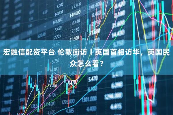 宏融信配资平台 伦敦街访丨英国首相访华，英国民众怎么看？