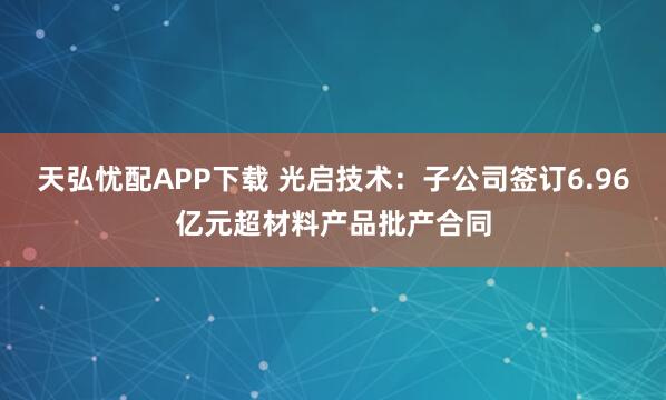 天弘忧配APP下载 光启技术：子公司签订6.96亿元超材料产品批产合同