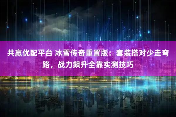 共赢优配平台 冰雪传奇重置版：套装搭对少走弯路，战力飙升全靠实测技巧