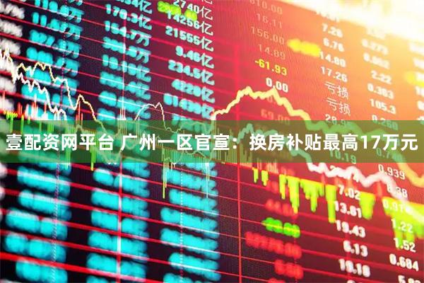 壹配资网平台 广州一区官宣：换房补贴最高17万元